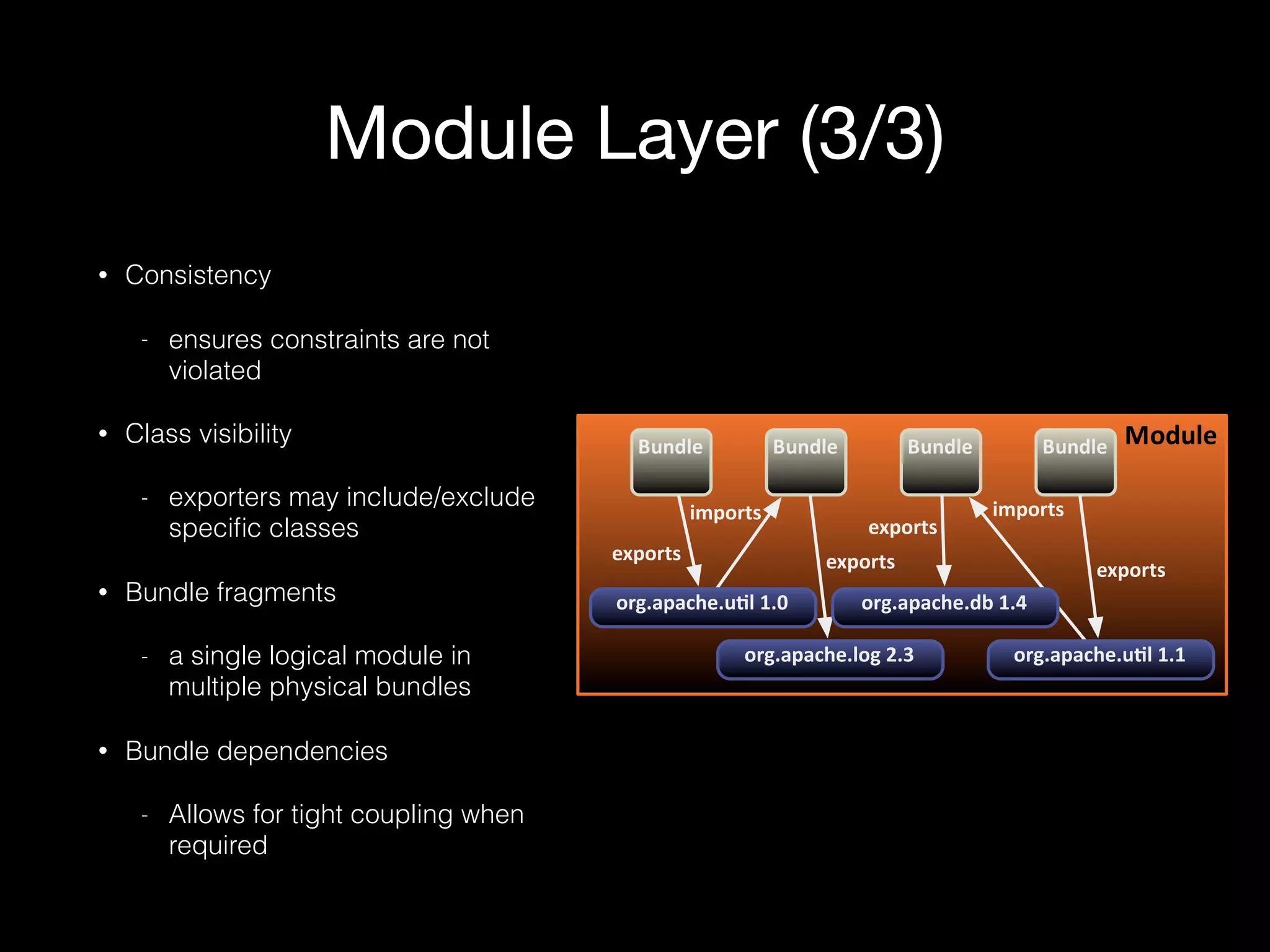 Module Layer (3/3)
ModuleBundle Bundle Bundle Bundle
exports
imports
exports
imports
exports
exports
org.apache.u5l61.0
org.apache.u5l61.1org.apache.log62.3
org.apache.db61.4
• Consistency
- ensures constraints are not
violated
• Class visibility
- exporters may include/exclude
speciﬁc classes
• Bundle fragments
- a single logical module in
multiple physical bundles
• Bundle dependencies
- Allows for tight coupling when
required
 