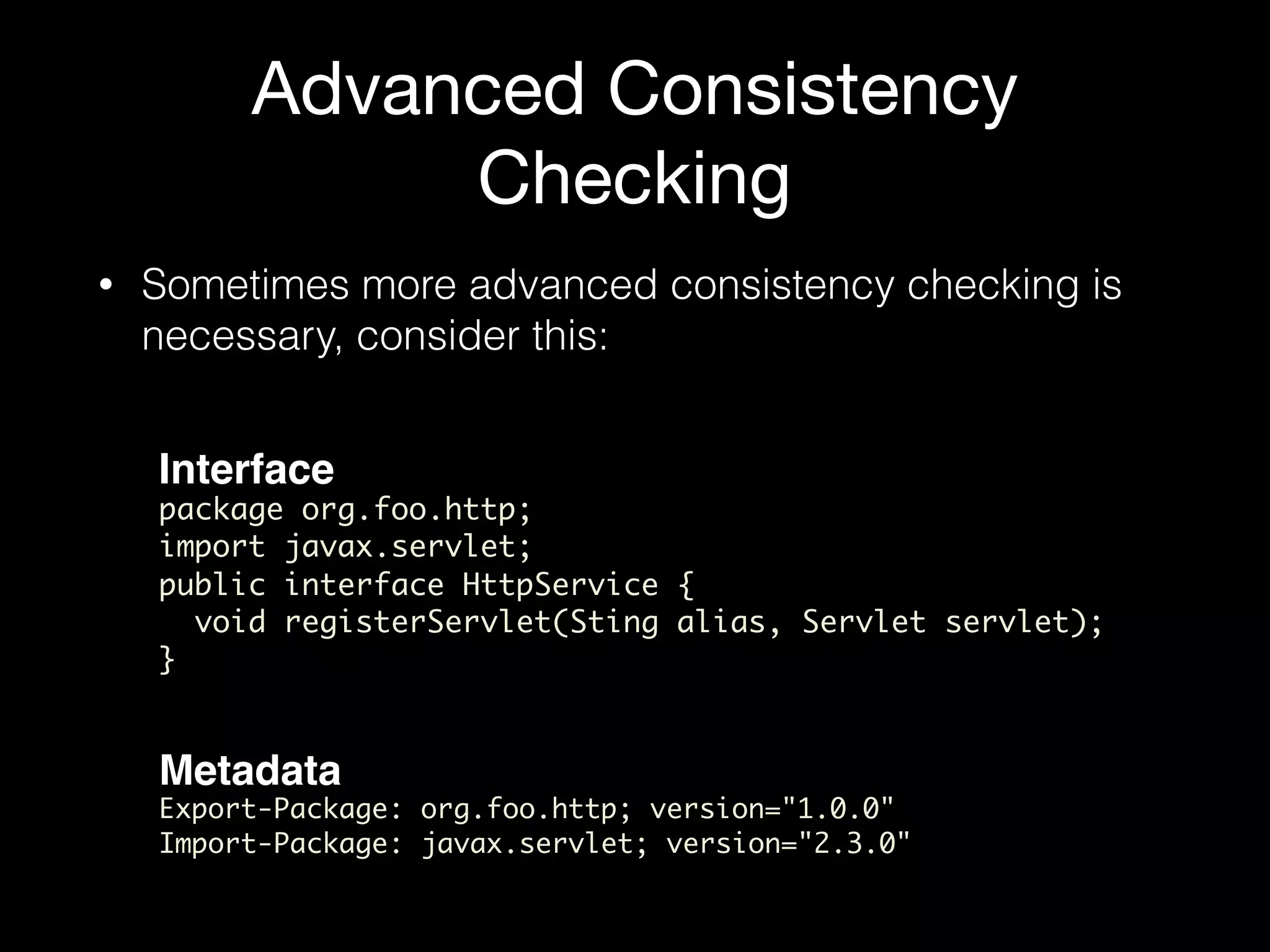 Advanced Consistency
Checking
• Sometimes more advanced consistency checking is
necessary, consider this:
Interface
package org.foo.http;
import javax.servlet;
public interface HttpService {
void registerServlet(Sting alias, Servlet servlet);
}
Metadata
Export-Package: org.foo.http; version="1.0.0"
Import-Package: javax.servlet; version="2.3.0"
 