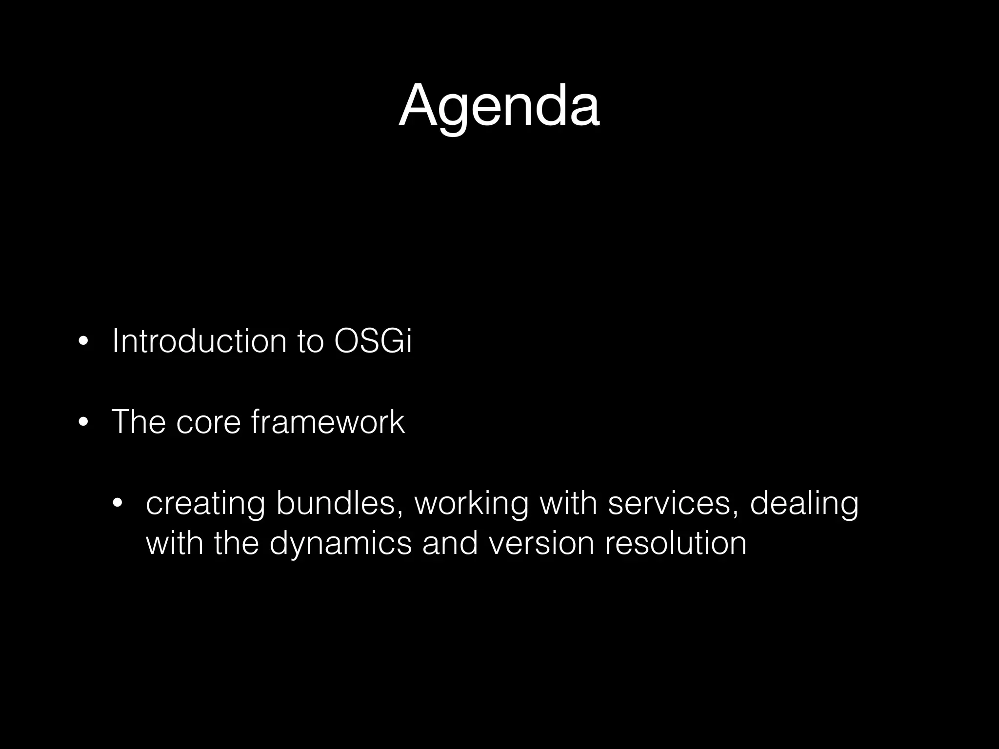 Agenda
• Introduction to OSGi
• The core framework
• creating bundles, working with services, dealing
with the dynamics and version resolution
 