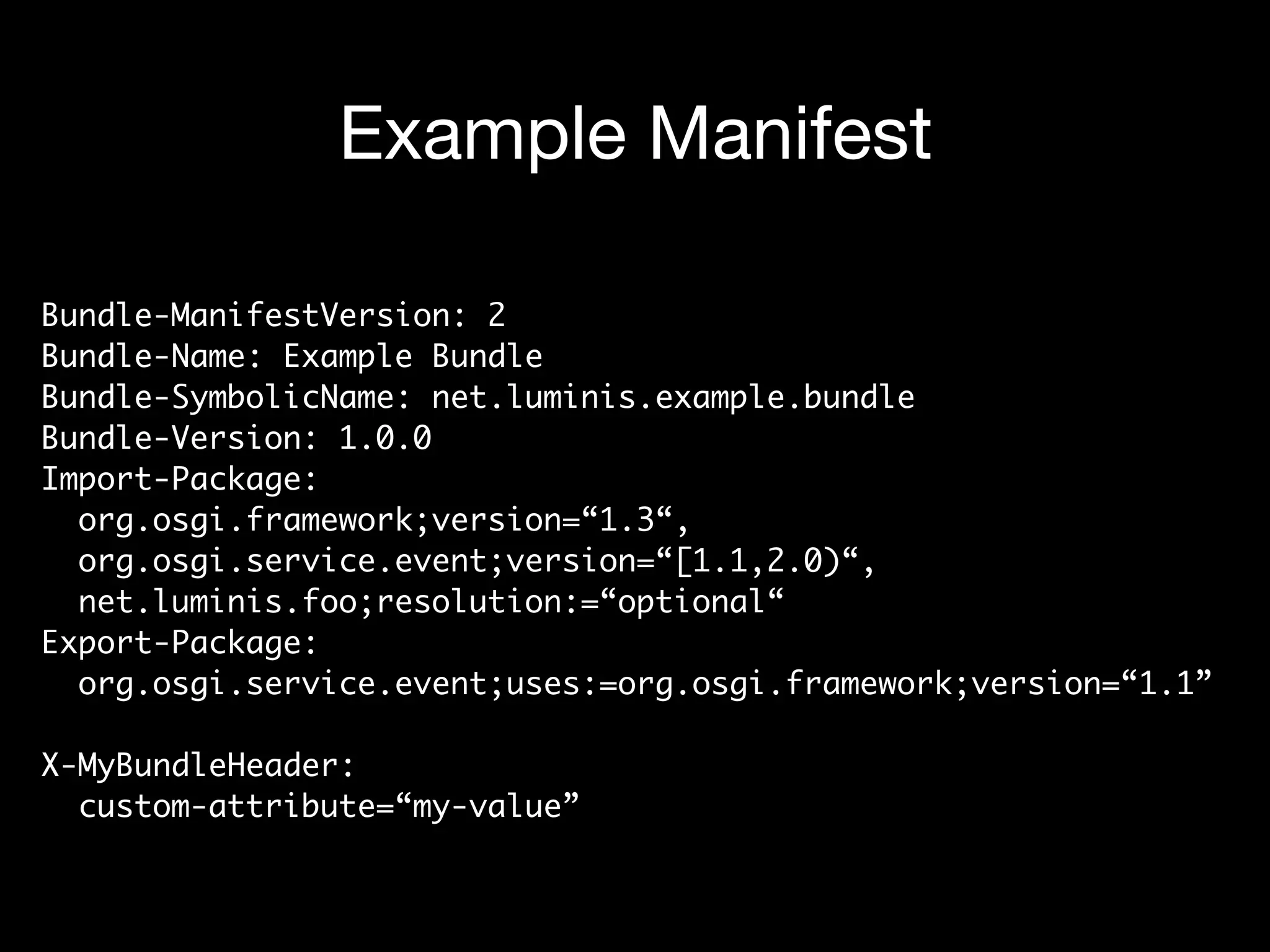 Example Manifest
Bundle-ManifestVersion: 2  
Bundle-Name: Example Bundle 
Bundle-SymbolicName: net.luminis.example.bundle 
Bundle-Version: 1.0.0 
Import-Package:  
org.osgi.framework;version=“1.3“,  
org.osgi.service.event;version=“[1.1,2.0)“,  
net.luminis.foo;resolution:=“optional“ 
Export-Package:  
org.osgi.service.event;uses:=org.osgi.framework;version=“1.1” 
 
X-MyBundleHeader: 
custom-attribute=“my-value”
 