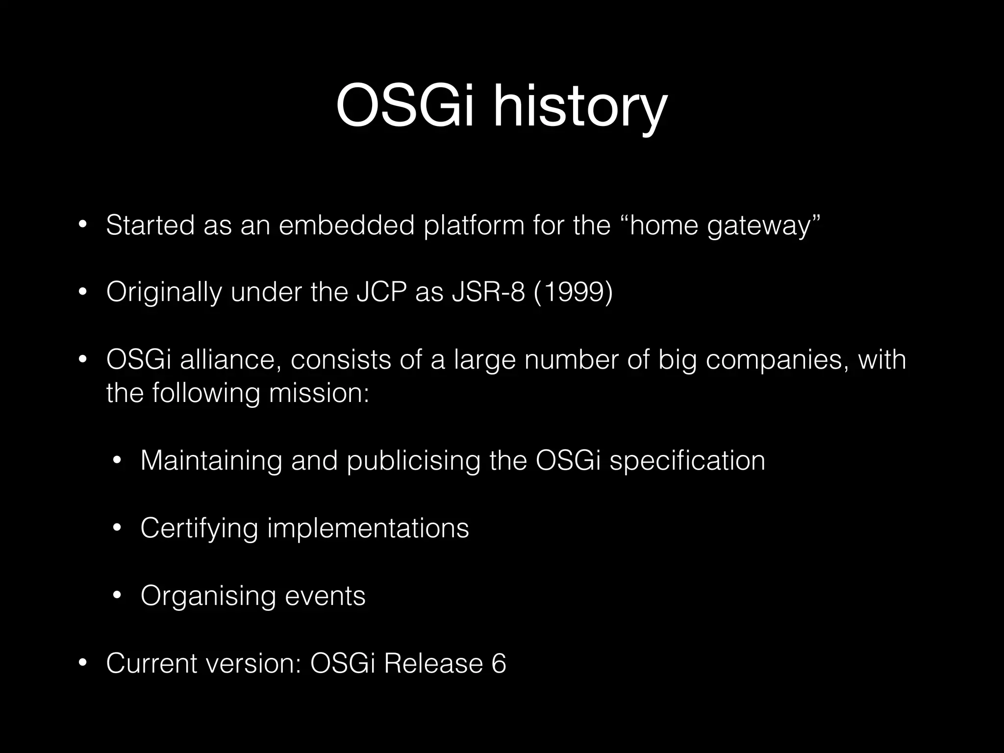 OSGi history
• Started as an embedded platform for the “home gateway”
• Originally under the JCP as JSR-8 (1999)
• OSGi alliance, consists of a large number of big companies, with
the following mission:
• Maintaining and publicising the OSGi speciﬁcation
• Certifying implementations
• Organising events
• Current version: OSGi Release 6
 