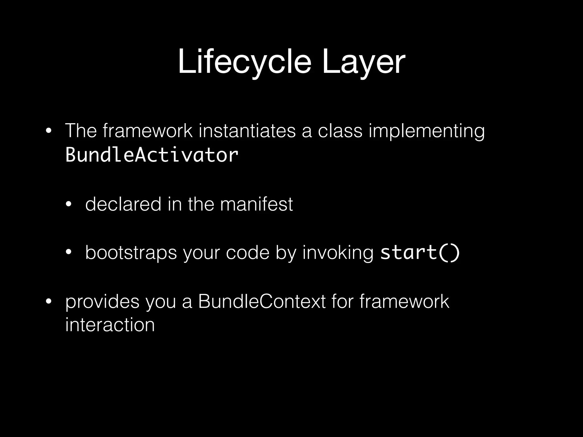 Lifecycle Layer
• The framework instantiates a class implementing
BundleActivator
• declared in the manifest
• bootstraps your code by invoking start()
• provides you a BundleContext for framework
interaction
 