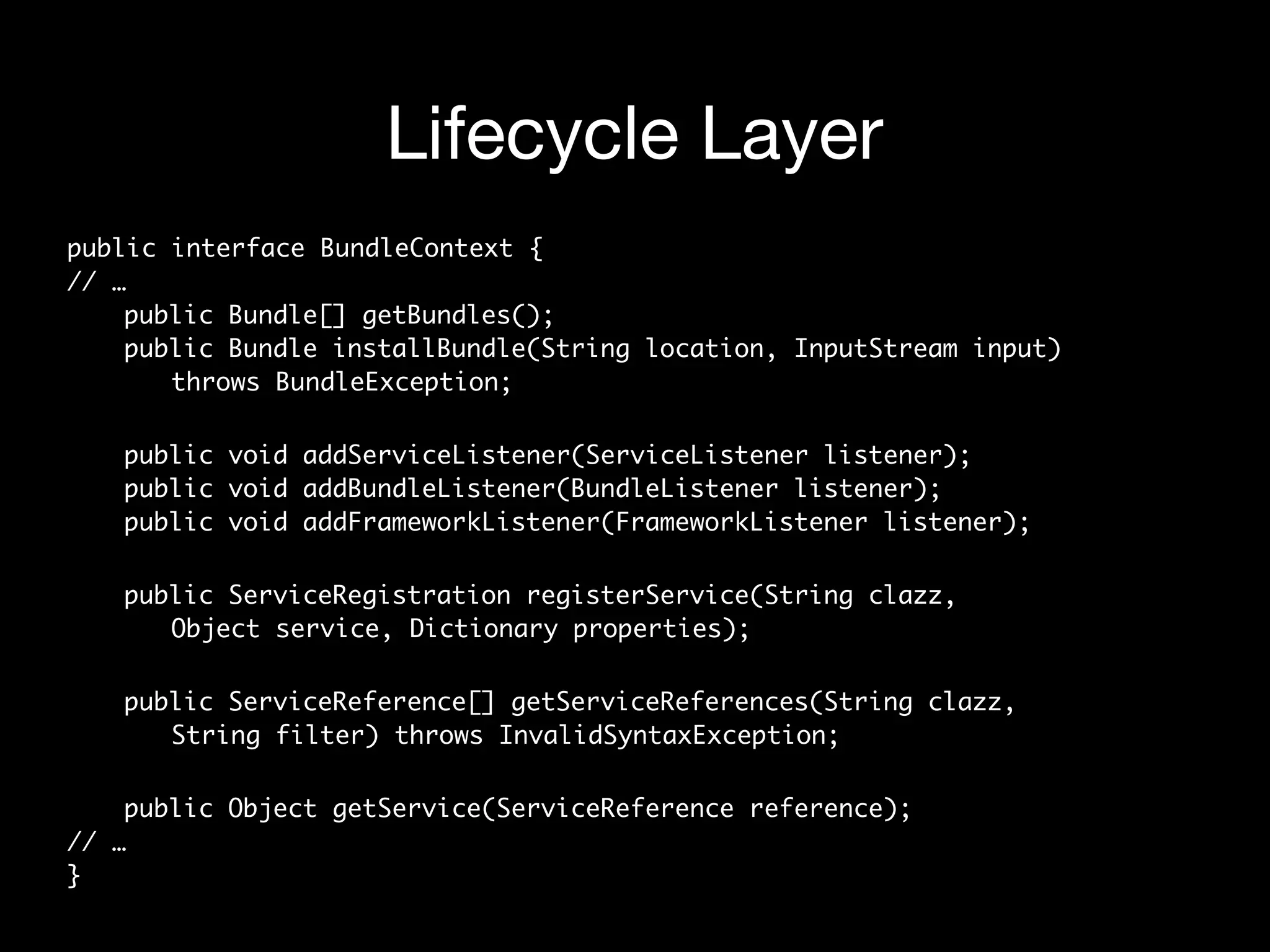 Lifecycle Layer
public interface BundleContext { 
// … 
public Bundle[] getBundles(); 
public Bundle installBundle(String location, InputStream input)  
throws BundleException;
public void addServiceListener(ServiceListener listener); 
public void addBundleListener(BundleListener listener); 
public void addFrameworkListener(FrameworkListener listener);
public ServiceRegistration registerService(String clazz,  
Object service, Dictionary properties);
public ServiceReference[] getServiceReferences(String clazz,  
String filter) throws InvalidSyntaxException;
public Object getService(ServiceReference reference); 
// … 
}
 
