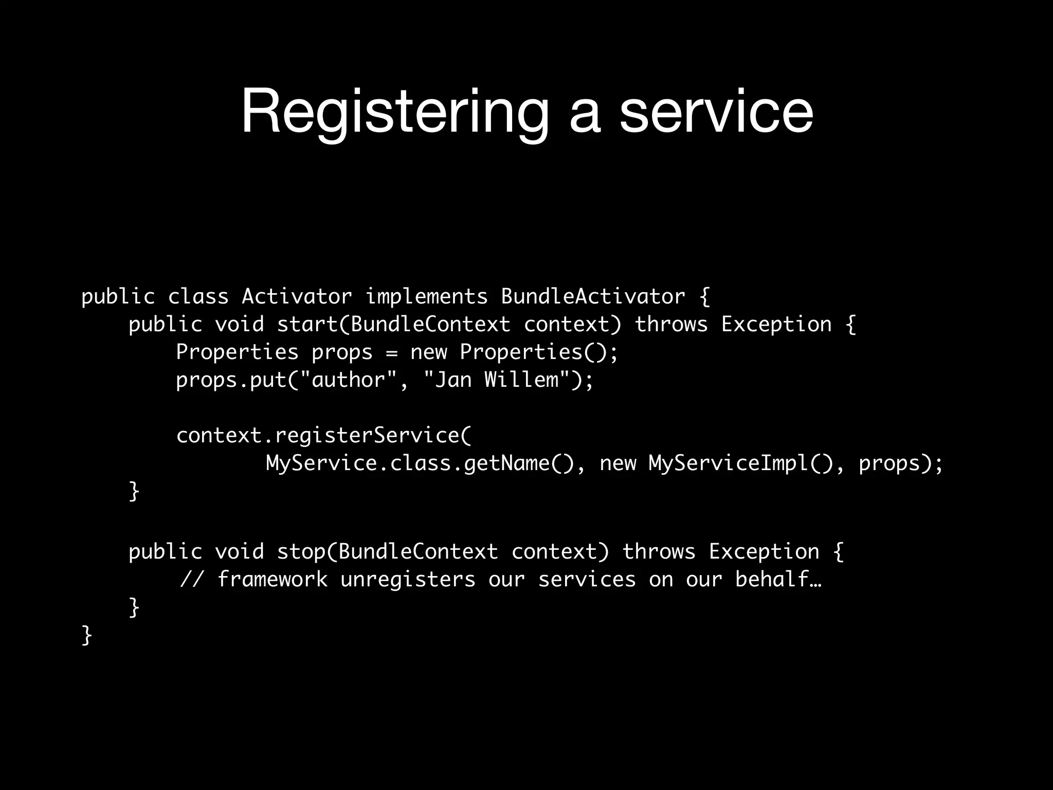 Registering a service
public class Activator implements BundleActivator { 
public void start(BundleContext context) throws Exception { 
Properties props = new Properties(); 
props.put("author", "Jan Willem"); 
 
context.registerService( 
MyService.class.getName(), new MyServiceImpl(), props); 
}
public void stop(BundleContext context) throws Exception { 
// framework unregisters our services on our behalf… 
} 
}
 