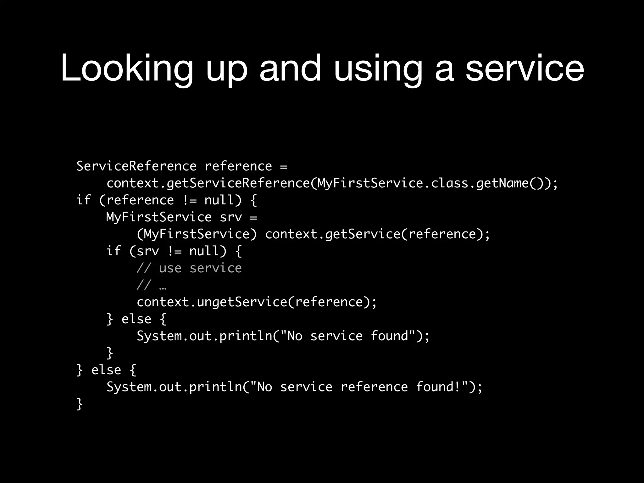 Looking up and using a service
ServiceReference reference =  
context.getServiceReference(MyFirstService.class.getName()); 
if (reference != null) { 
MyFirstService srv =  
(MyFirstService) context.getService(reference); 
if (srv != null) { 
// use service 
// … 
context.ungetService(reference); 
} else { 
System.out.println("No service found"); 
} 
} else { 
System.out.println("No service reference found!"); 
}
 