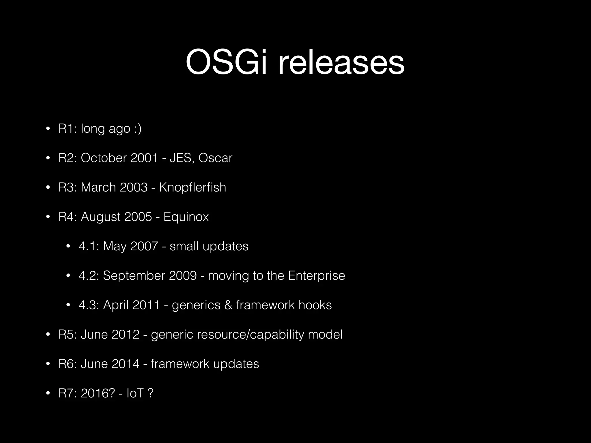 OSGi releases
• R1: long ago :)
• R2: October 2001 - JES, Oscar
• R3: March 2003 - Knopﬂerﬁsh
• R4: August 2005 - Equinox
• 4.1: May 2007 - small updates
• 4.2: September 2009 - moving to the Enterprise
• 4.3: April 2011 - generics & framework hooks
• R5: June 2012 - generic resource/capability model
• R6: June 2014 - framework updates
• R7: 2016? - IoT ?
 