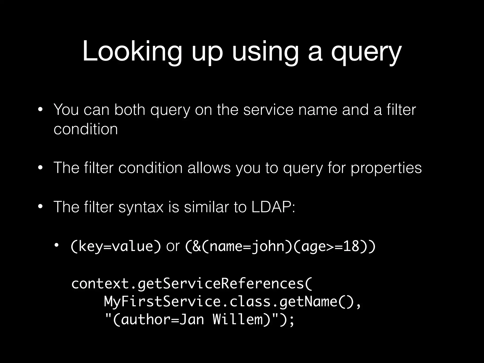 Looking up using a query
• You can both query on the service name and a ﬁlter
condition
• The ﬁlter condition allows you to query for properties
• The ﬁlter syntax is similar to LDAP:
• (key=value) or (&(name=john)(age>=18))
context.getServiceReferences( 
MyFirstService.class.getName(),  
"(author=Jan Willem)");
 