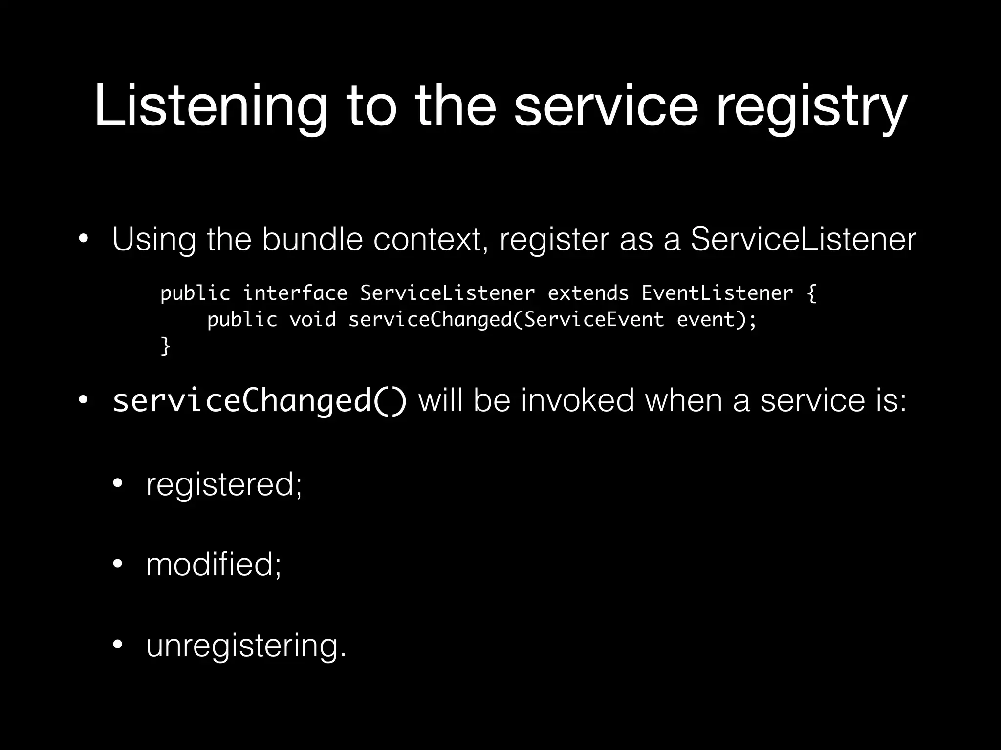 Listening to the service registry
• Using the bundle context, register as a ServiceListener
• serviceChanged() will be invoked when a service is:
• registered;
• modiﬁed;
• unregistering.
public interface ServiceListener extends EventListener { 
public void serviceChanged(ServiceEvent event); 
}
 