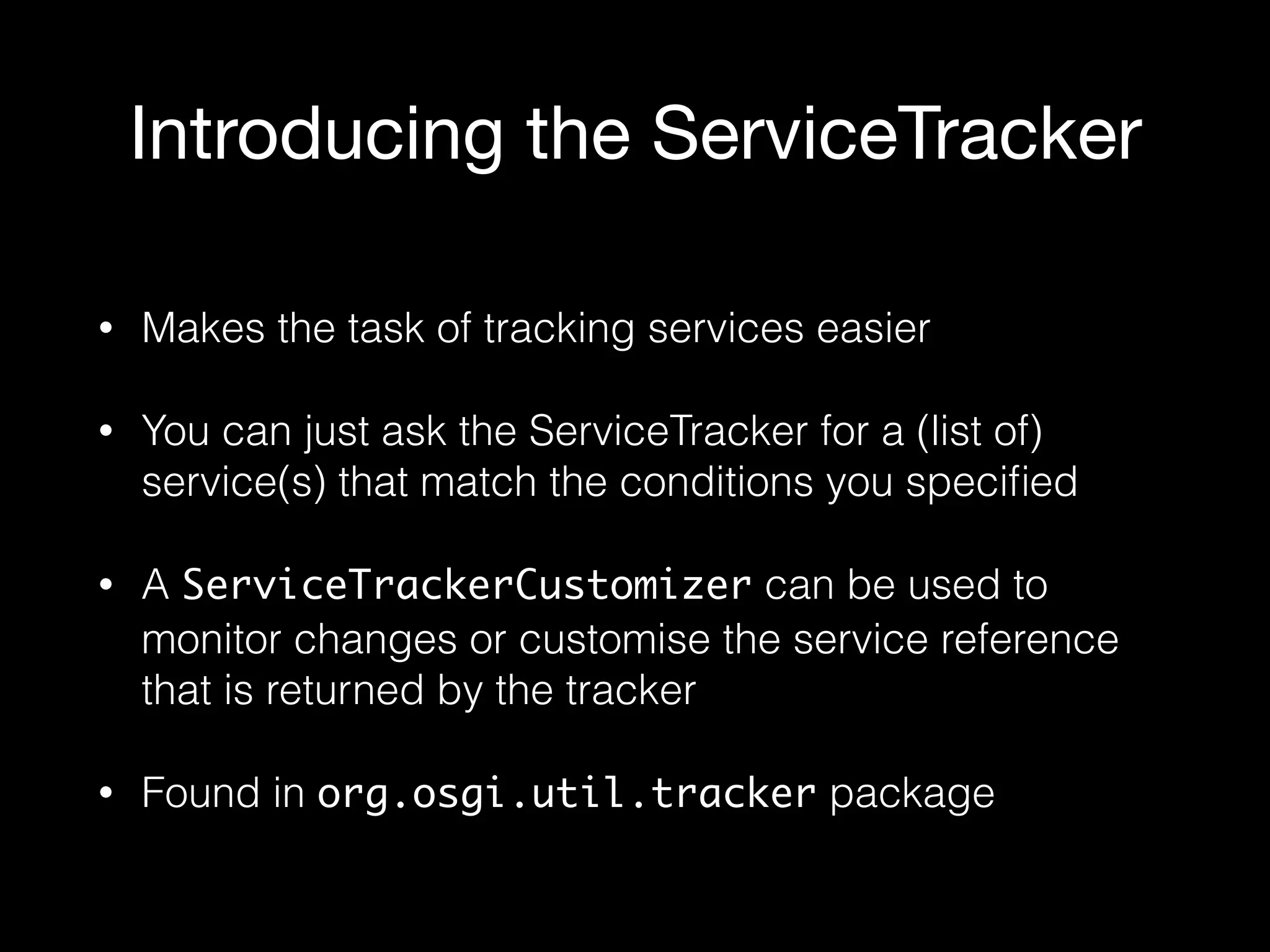 Introducing the ServiceTracker
• Makes the task of tracking services easier
• You can just ask the ServiceTracker for a (list of)
service(s) that match the conditions you speciﬁed
• A ServiceTrackerCustomizer can be used to
monitor changes or customise the service reference
that is returned by the tracker
• Found in org.osgi.util.tracker package
 