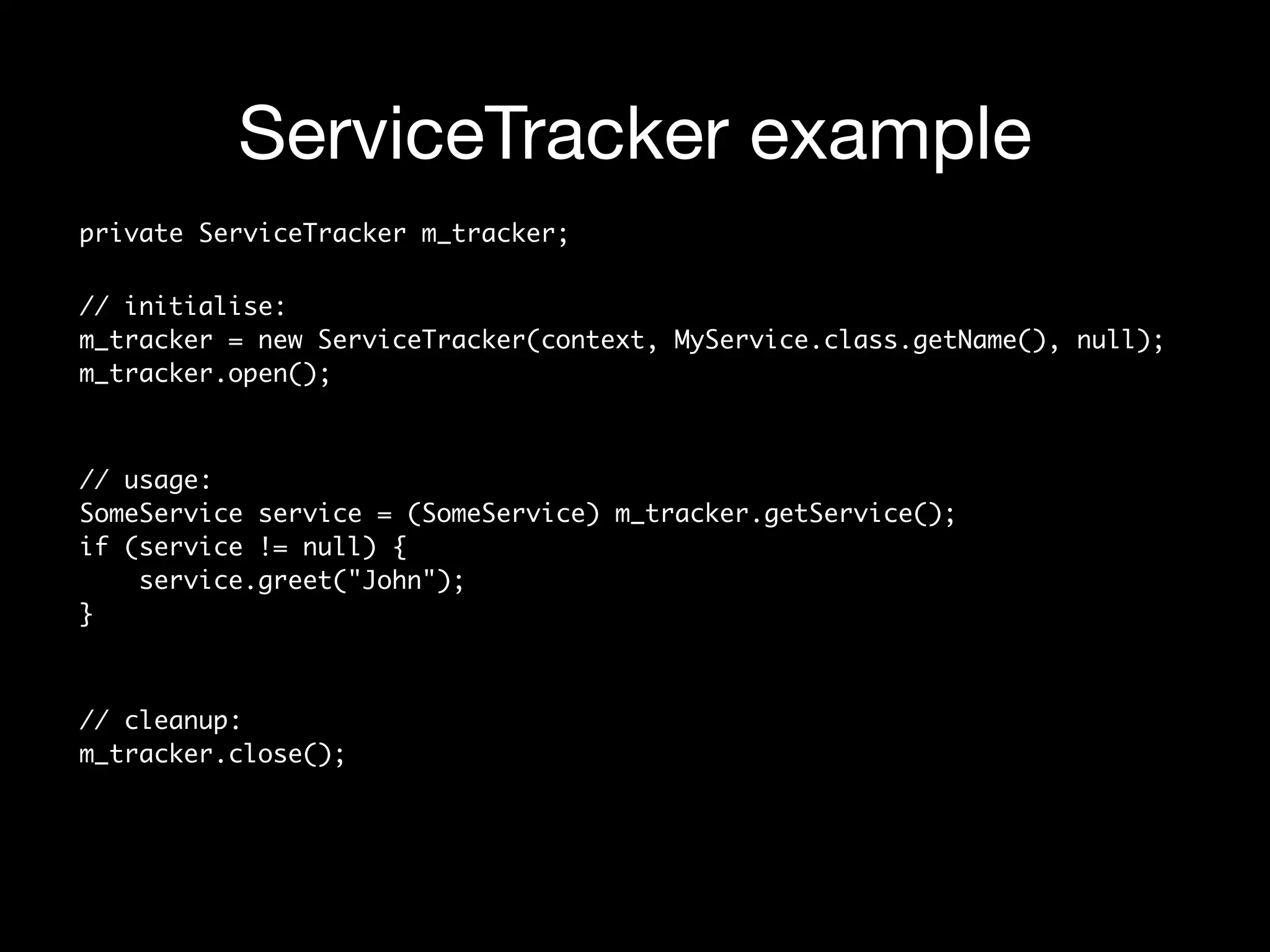 ServiceTracker example
private ServiceTracker m_tracker;
// initialise: 
m_tracker = new ServiceTracker(context, MyService.class.getName(), null); 
m_tracker.open();
 
// usage: 
SomeService service = (SomeService) m_tracker.getService(); 
if (service != null) { 
service.greet("John"); 
} 
// cleanup: 
m_tracker.close();
 