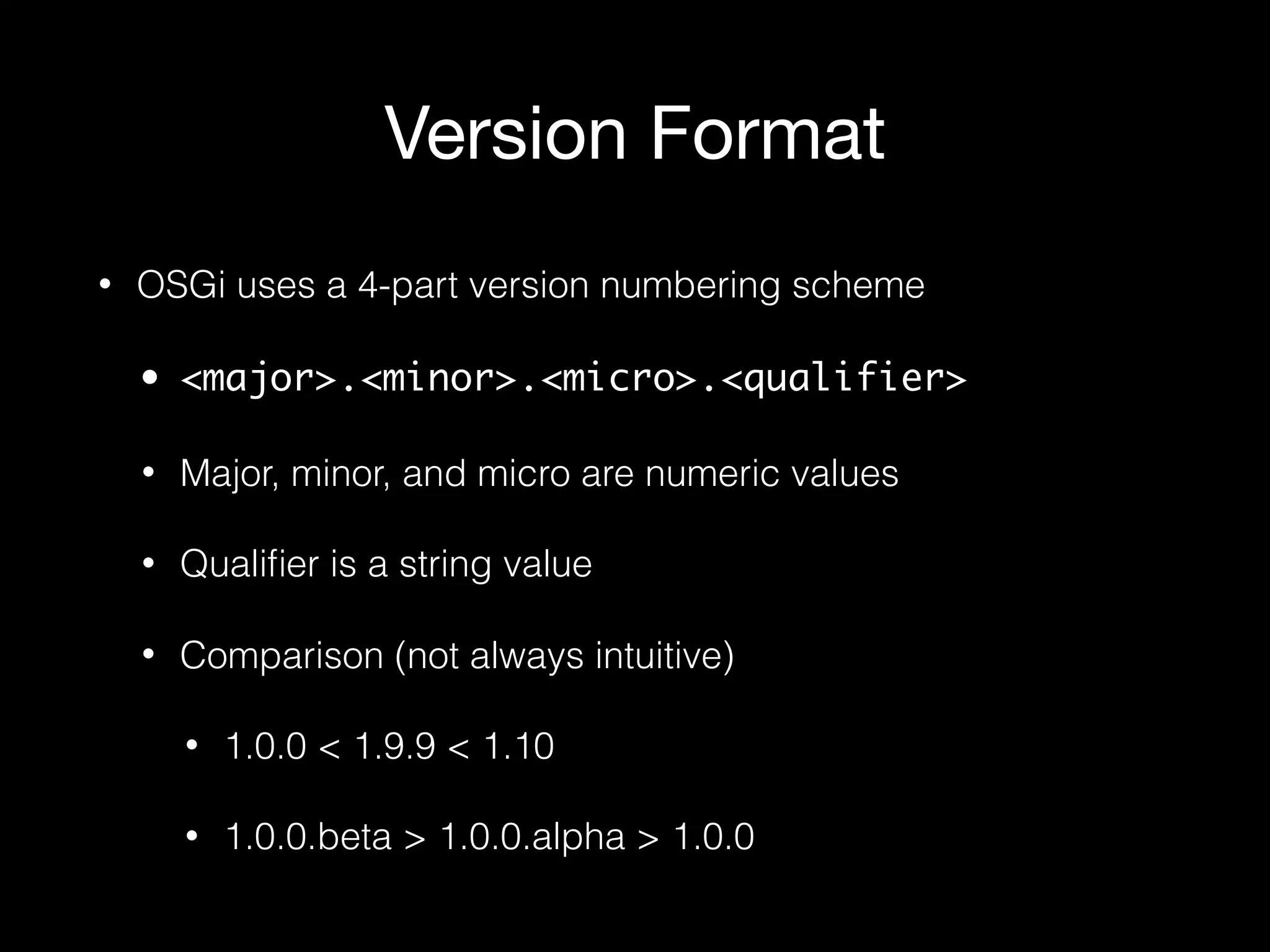 Version Format
• OSGi uses a 4-part version numbering scheme
• <major>.<minor>.<micro>.<qualifier>
• Major, minor, and micro are numeric values
• Qualiﬁer is a string value
• Comparison (not always intuitive)
• 1.0.0 < 1.9.9 < 1.10
• 1.0.0.beta > 1.0.0.alpha > 1.0.0
 