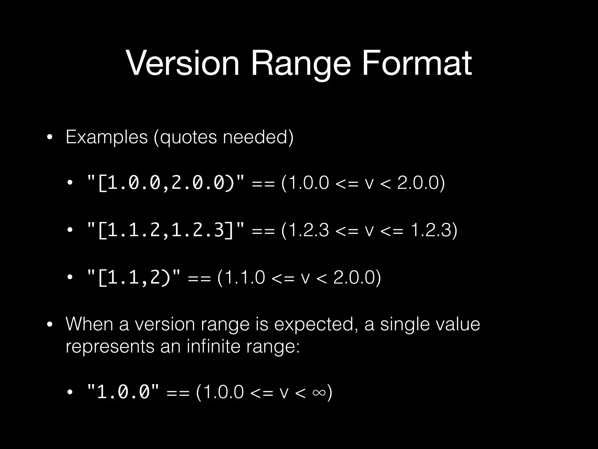 Version Range Format
• Examples (quotes needed)
• "[1.0.0,2.0.0)" == (1.0.0 <= v < 2.0.0)
• "[1.1.2,1.2.3]" == (1.2.3 <= v <= 1.2.3)
• "[1.1,2)" == (1.1.0 <= v < 2.0.0)
• When a version range is expected, a single value
represents an inﬁnite range:
• "1.0.0" == (1.0.0 <= v < ∞)
 