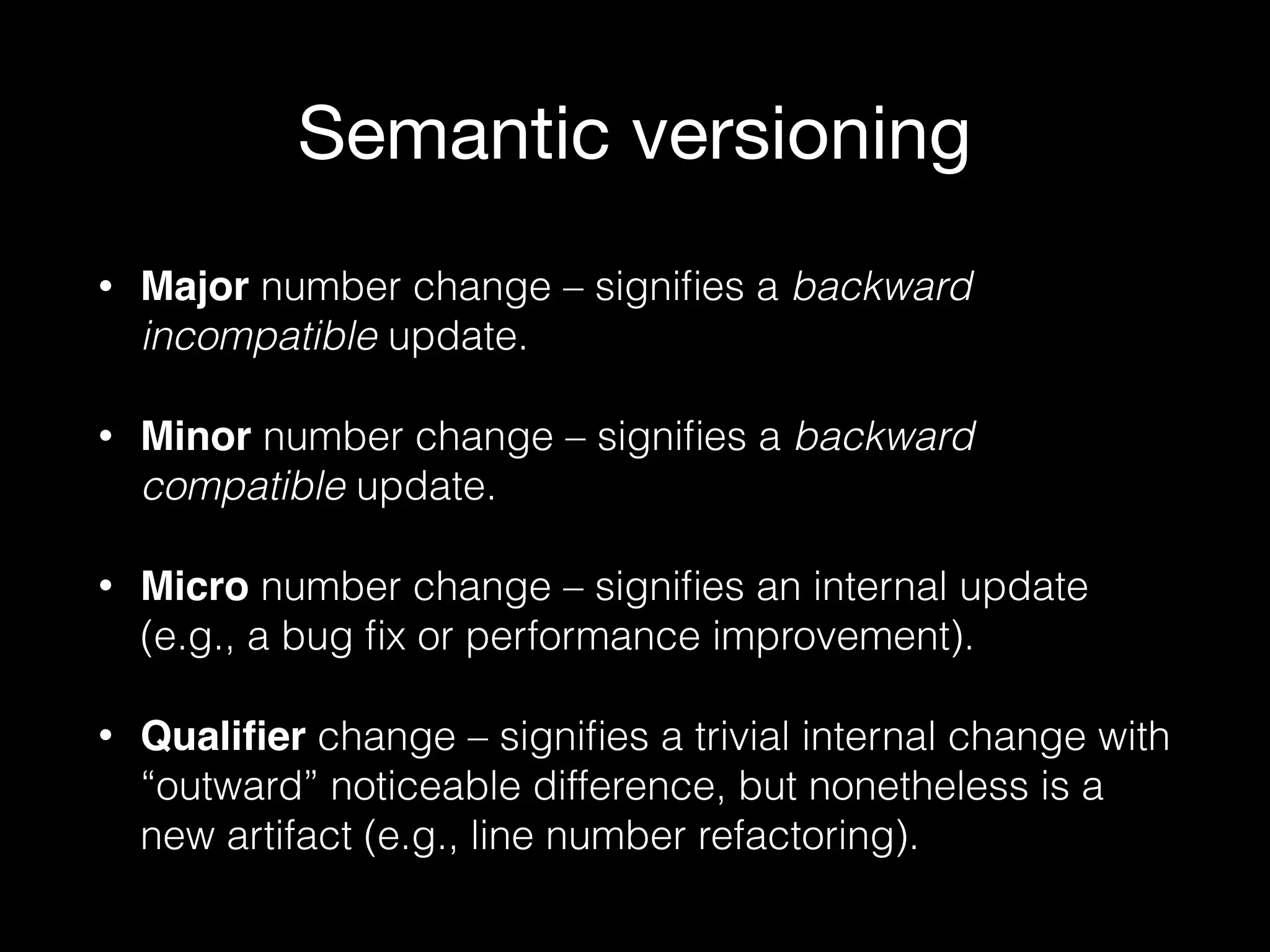 Semantic versioning
• Major number change – signiﬁes a backward
incompatible update.
• Minor number change – signiﬁes a backward
compatible update.
• Micro number change – signiﬁes an internal update
(e.g., a bug ﬁx or performance improvement).
• Qualiﬁer change – signiﬁes a trivial internal change with
“outward” noticeable difference, but nonetheless is a
new artifact (e.g., line number refactoring).
 