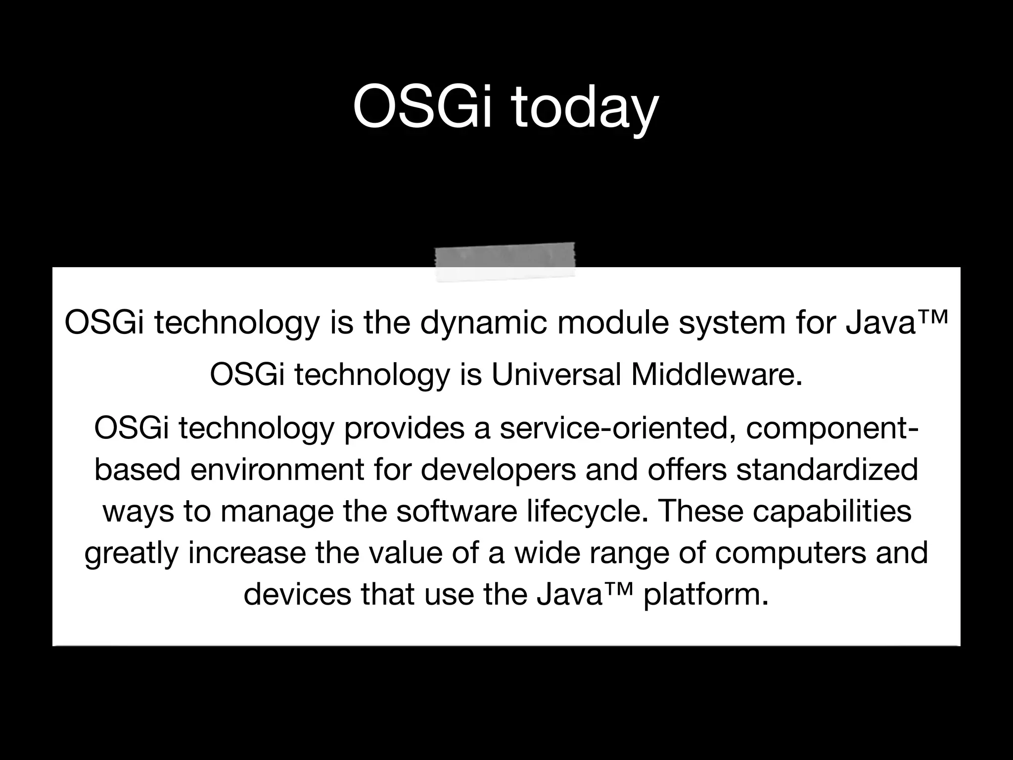 OSGi today
OSGi technology is the dynamic module system for Java™

OSGi technology is Universal Middleware.

OSGi technology provides a service-oriented, component-
based environment for developers and oﬀers standardized
ways to manage the software lifecycle. These capabilities
greatly increase the value of a wide range of computers and
devices that use the Java™ platform.
 