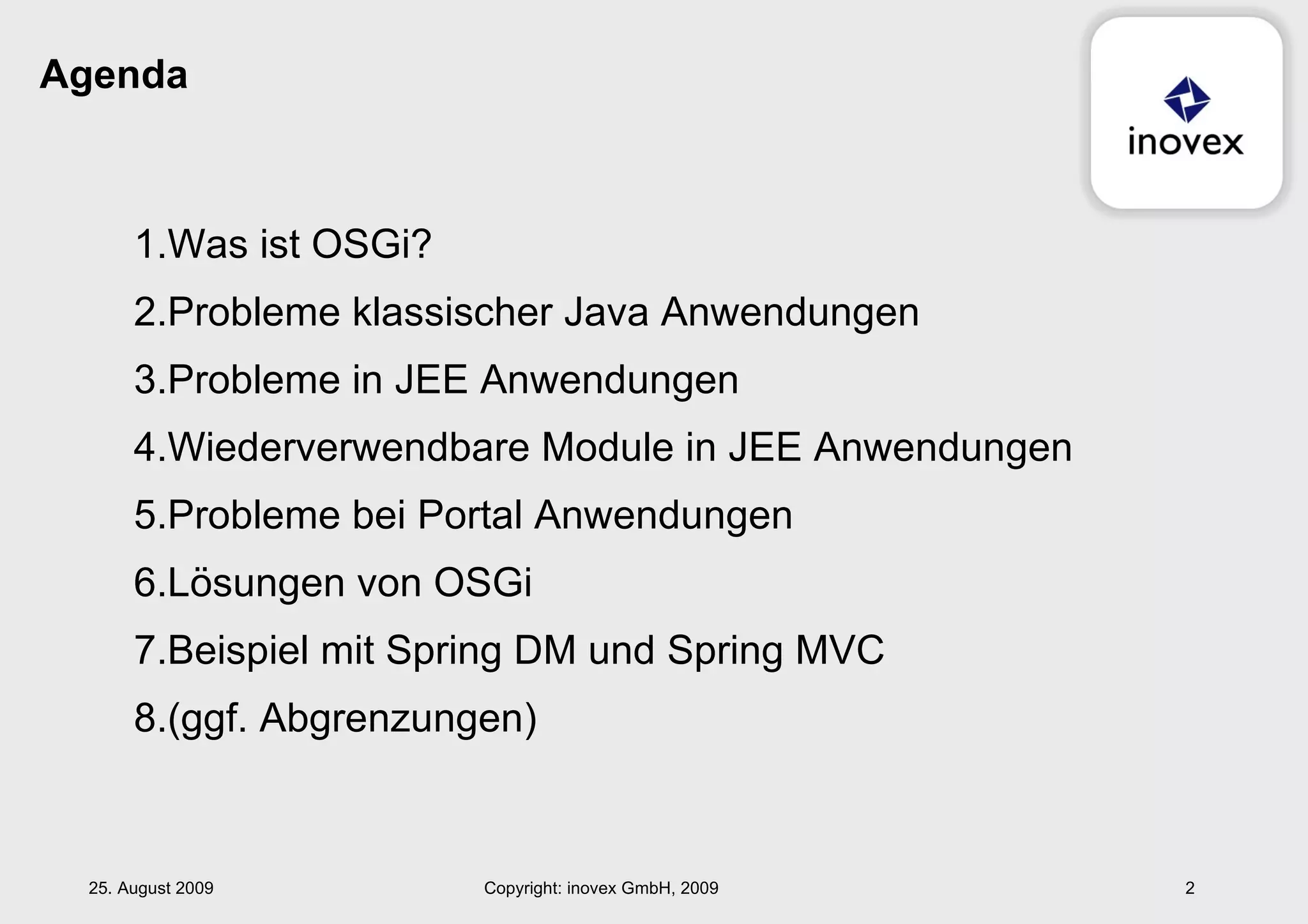 Agenda Was ist OSGi? Probleme klassischer Java Anwendungen Probleme in JEE Anwendungen Wiederverwendbare Module in JEE Anwendungen Probleme bei Portal Anwendungen Lösungen von OSGi Beispiel mit Spring DM und Spring MVC (ggf. Abgrenzungen) 25. August 2009 Copyright: inovex GmbH, 2009 