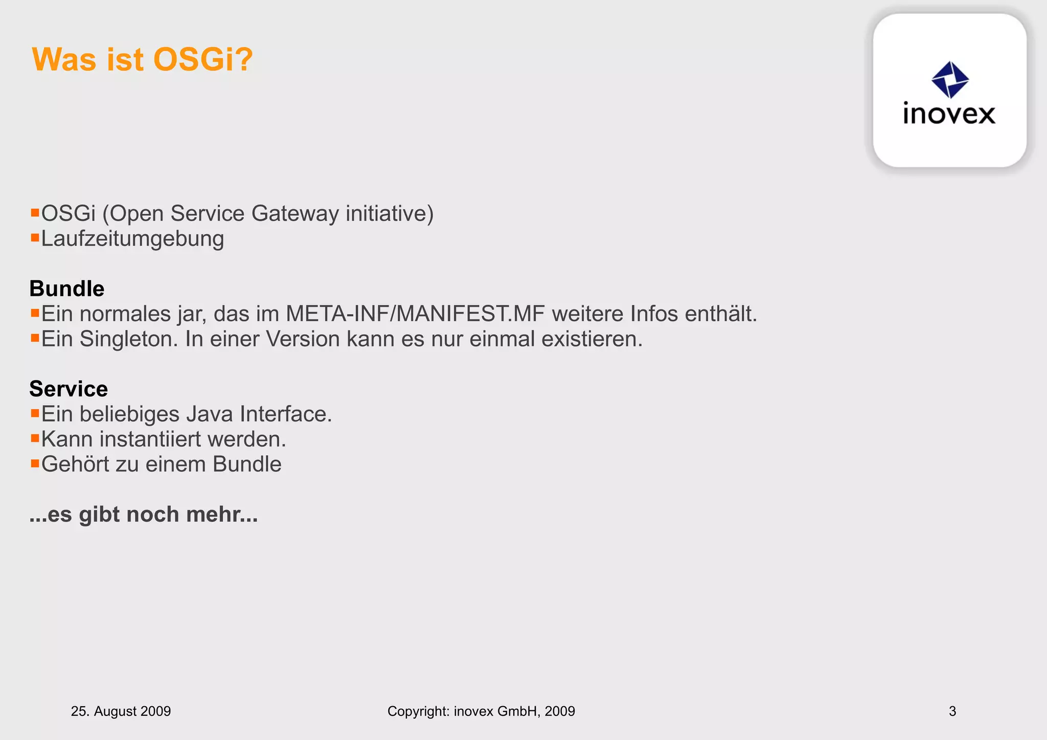 OSGi (Open Service Gateway initiative) Laufzeitumgebung Bundle Ein normales jar, das im META-INF/MANIFEST.MF weitere Infos enthält. Ein Singleton. In einer Version kann es nur einmal existieren. Service Ein beliebiges Java Interface.  Kann instantiiert werden. Gehört zu einem Bundle ...es gibt noch mehr... Was ist OSGi? 25. August 2009 Copyright: inovex GmbH, 2009 