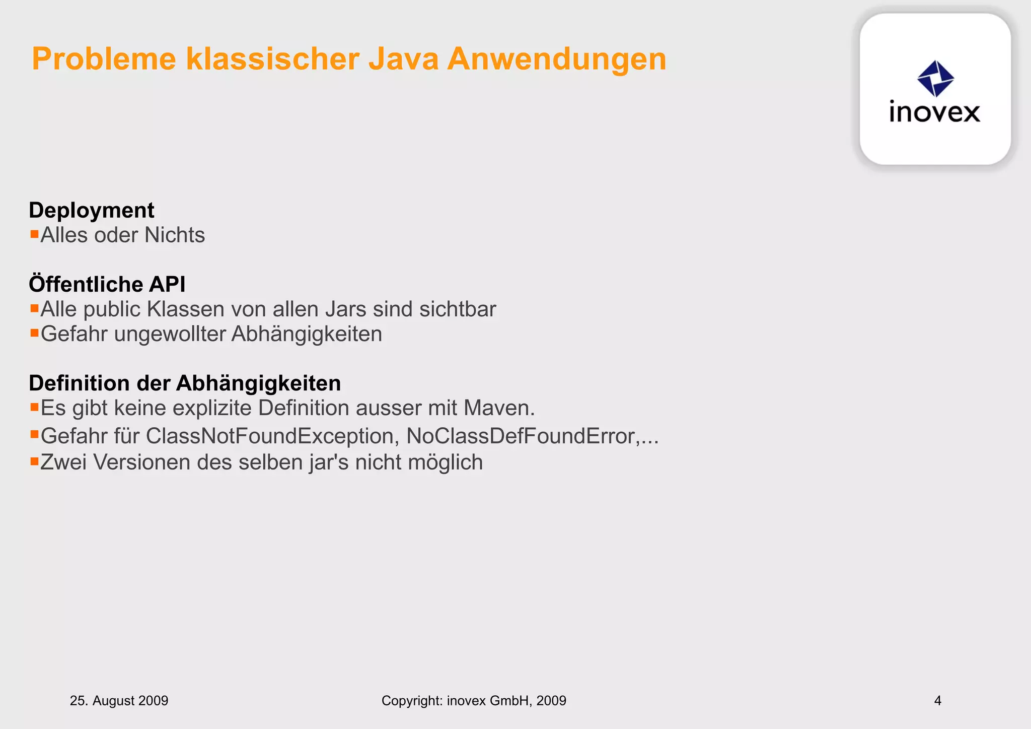 Deployment Alles oder Nichts Öffentliche API Alle public Klassen von allen Jars sind sichtbar Gefahr ungewollter Abhängigkeiten Definition der Abhängigkeiten   Es gibt keine explizite Definition ausser mit Maven. Gefahr für  ClassNotFoundException, NoClassDefFoundError,... Zwei Versionen des selben jar's nicht möglich Probleme klassischer Java Anwendungen 25. August 2009 Copyright: inovex GmbH, 2009 