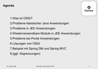 Agenda Was ist OSGi? Probleme klassischer Java Anwendungen Probleme in JEE Anwendungen Wiederverwendbare Module in JEE Anwendungen Probleme bei Portal Anwendungen Lösungen von OSGi Beispiel mit Spring DM und Spring MVC (ggf. Abgrenzungen) 25. August 2009 Copyright: inovex GmbH, 2009 
