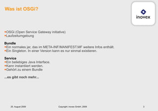 OSGi (Open Service Gateway initiative) Laufzeitumgebung Bundle Ein normales jar, das im META-INF/MANIFEST.MF weitere Infos enthält. Ein Singleton. In einer Version kann es nur einmal existieren. Service Ein beliebiges Java Interface.  Kann instantiiert werden. Gehört zu einem Bundle ...es gibt noch mehr... Was ist OSGi? 25. August 2009 Copyright: inovex GmbH, 2009 