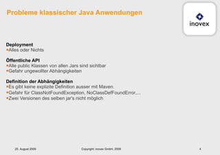 Deployment Alles oder Nichts Öffentliche API Alle public Klassen von allen Jars sind sichtbar Gefahr ungewollter Abhängigkeiten Definition der Abhängigkeiten   Es gibt keine explizite Definition ausser mit Maven. Gefahr für  ClassNotFoundException, NoClassDefFoundError,... Zwei Versionen des selben jar's nicht möglich Probleme klassischer Java Anwendungen 25. August 2009 Copyright: inovex GmbH, 2009 