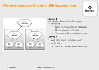 Wiederverwendbare Module in JEE Anwendungen Lösung 1 Jars in den Server ClassPath legen ->  Probleme:  Nicht mehr unabhängig deploybar Scope kann zu groß sein Versionskonflikte mit anderen jars Lösung 2 Jars tiefer in die Hierarchie legen -->Problem: Verbraucht mehr PermGen Space 25. August 2009 Copyright: inovex GmbH, 2009 