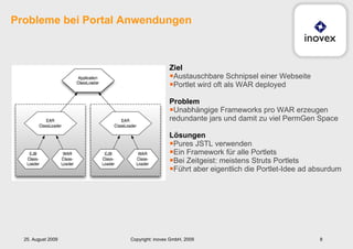 Probleme bei Portal Anwendungen Ziel Austauschbare Schnipsel einer Webseite Portlet wird oft als WAR deployed Problem Unabhängige Frameworks pro WAR erzeugen redundante jars und damit zu viel PermGen Space Lösungen Pures JSTL verwenden Ein Framework für alle Portlets Bei Zeitgeist: meistens Struts Portlets Führt aber eigentlich die Portlet-Idee ad absurdum 25. August 2009 Copyright: inovex GmbH, 2009 