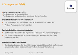 Keine redundanten jars nötig Abhängigkeiten sind graphbasiert Abhängigkeiten berücksichtigen Versionen der jars/bundles Explizite Definition der öffentlichen API Ein Bundle (jar) gibt im manifest File die exportierten Packages an Andere Packages sind nicht sichtbar Explizite Definition der Abhängigkeiten Im Manifest File werden die importierten Packages inkl. Version angegeben Zur Entwicklungszeit gibt es Fehlermeldungen, wenn andere Packages verwendet werden Austauschbarkeit zur Laufzeit Bundles (und dessen Services) können zur Laufzeit hinzugefügt, entfernt, oder aktualisiert werden. (das macht das System aber auch komplexer) Lösungen mit OSGi 25. August 2009 Copyright: inovex GmbH, 2009 