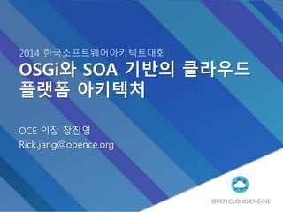 2014 한국소프트웨어아키텍트대회
OSGi와 SOA 기반의 클라우드
플랫폼 아키텍처
OCE 의장 장진영
Rick.jang@opence.org
 