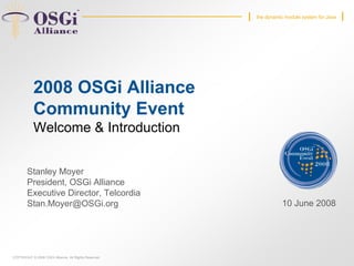 COPYRIGHT © 2008 OSGi Alliance. All Rights Reserved
the dynamic module system for Java
2008 OSGi Alliance
Community Event
Welcome & Introduction
Stanley Moyer
President, OSGi Alliance
Executive Director, Telcordia
Stan.Moyer@OSGi.org 10 June 2008
27 April 2006
 