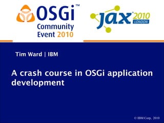 © IBM Corp, 2010
Tim Ward | IBM
A crash course in OSGi application
development
 