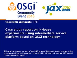 Takefumi Yamazaki | NTT
Case study report on i-House
experiments using intermediate service
platform based on OSGi technology
This work was done as part of the R&D project “Development of energy saving
home networking technologies “ organized by ‘Ministry of Internal Affairs and
Communications, Japan’.
 