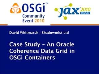 David Whitmarsh | Shadowmist Ltd
Case Study – An Oracle
Coherence Data Grid in
OSGi Containers
 