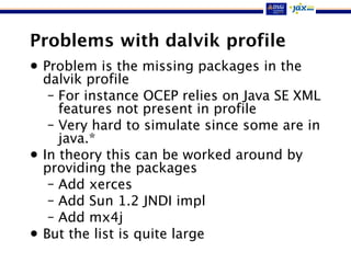 Problems with dalvik profile
• Problem is the missing packages in the
dalvik profile
– For instance OCEP relies on Java SE XML
features not present in profile
– Very hard to simulate since some are in
java.*
• In theory this can be worked around by
providing the packages
– Add xerces
– Add Sun 1.2 JNDI impl
– Add mx4j
• But the list is quite large
 