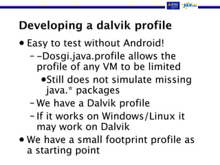 Developing a dalvik profile
• Easy to test without Android!
– -Dosgi.java.profile allows the
profile of any VM to be limited
•Still does not simulate missing
java.* packages
– We have a Dalvik profile
– If it works on Windows/Linux it
may work on Dalvik
• We have a small footprint profile as
a starting point
 