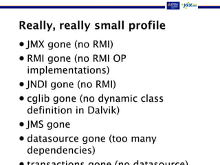 Really, really small profile
• JMX gone (no RMI)
• RMI gone (no RMI OP
implementations)
• JNDI gone (no RMI)
• cglib gone (no dynamic class
definition in Dalvik)
• JMS gone
• datasource gone (too many
dependencies)
 