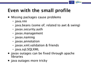 Even with the small profile
• Missing packages cause problems
– java.rmi
– java.beans (some of; related to awt & swing)
– javax.security.auth
– javax.management
– javax.naming
– javax.annotation
– javax.xml.validation & friends
– java.sql.SQLXML
• javax outages can be fixed through apache
libraries
• java outages more tricky
 