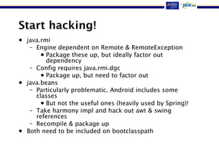 Start hacking!
• java.rmi
– Engine dependent on Remote & RemoteException
• Package these up, but ideally factor out
dependency
– Config requires java.rmi.dgc
• Package up, but need to factor out
• java.beans
– Particularly problematic. Android includes some
classes
• But not the useful ones (heavily used by Spring)!
– Take harmony impl and hack out awt & swing
references
– Recompile & package up
• Both need to be included on bootclasspath
 