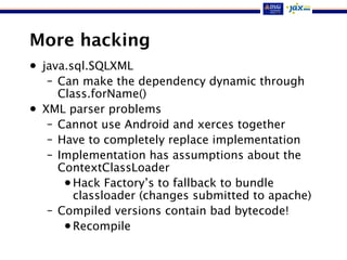 More hacking
• java.sql.SQLXML
– Can make the dependency dynamic through
Class.forName()
• XML parser problems
– Cannot use Android and xerces together
– Have to completely replace implementation
– Implementation has assumptions about the
ContextClassLoader
•Hack Factory’s to fallback to bundle
classloader (changes submitted to apache)
– Compiled versions contain bad bytecode!
•Recompile
 