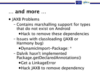 … and more …
• JAXB Problems
– Contains marshalling support for types
that do not exist on Android
•Hack to remove these dependencies
– Issues with classloading (JAXB or
Harmony bug)
•DynamicImport-Package: *
– Dalvik hasn't implemented
Package.getDeclaredAnnotations()
•Get a LinkageError
•Hack JAXB to remove dependency
 