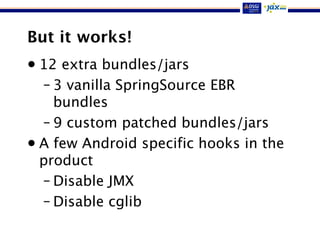 But it works!
• 12 extra bundles/jars
– 3 vanilla SpringSource EBR
bundles
– 9 custom patched bundles/jars
• A few Android specific hooks in the
product
– Disable JMX
– Disable cglib
 
