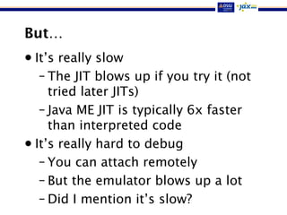But…
• It’s really slow
– The JIT blows up if you try it (not
tried later JITs)
– Java ME JIT is typically 6x faster
than interpreted code
• It’s really hard to debug
– You can attach remotely
– But the emulator blows up a lot
– Did I mention it’s slow?
 