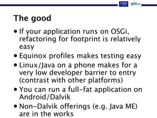 The good
• If your application runs on OSGi,
refactoring for footprint is relatively
easy
• Equinox profiles makes testing easy
• Linux/Java on a phone makes for a
very low developer barrier to entry
(contrast with other platforms)
• You can run a full-fat application on
Android/Dalvik
• Non-Dalvik offerings (e.g. Java ME)
are in the works
 