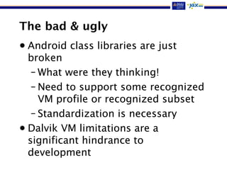 The bad & ugly
• Android class libraries are just
broken
– What were they thinking!
– Need to support some recognized
VM profile or recognized subset
– Standardization is necessary
• Dalvik VM limitations are a
significant hindrance to
development
 