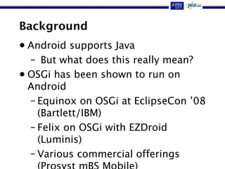 Background
• Android supports Java
– But what does this really mean?
• OSGi has been shown to run on
Android
– Equinox on OSGi at EclipseCon ’08
(Bartlett/IBM)
– Felix on OSGi with EZDroid
(Luminis)
– Various commercial offerings
 