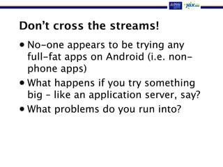 Don’t cross the streams!
• No-one appears to be trying any
full-fat apps on Android (i.e. non-
phone apps)
• What happens if you try something
big – like an application server, say?
• What problems do you run into?
 