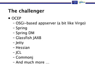 The challenger
• OCEP
– OSGi-based appserver (a bit like Virgo)
– Spring
– Spring DM
– Glassfish JAXB
– Jetty
– Hessian
– JCL
– Commonj
– And much more …
 