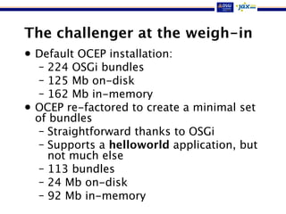 The challenger at the weigh-in
• Default OCEP installation:
– 224 OSGi bundles
– 125 Mb on-disk
– 162 Mb in-memory
• OCEP re-factored to create a minimal set
of bundles
– Straightforward thanks to OSGi
– Supports a helloworld application, but
not much else
– 113 bundles
– 24 Mb on-disk
– 92 Mb in-memory
 