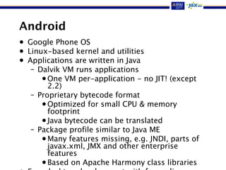 Android
• Google Phone OS
• Linux-based kernel and utilities
• Applications are written in Java
– Dalvik VM runs applications
•One VM per-application - no JIT! (except
2.2)
– Proprietary bytecode format
•Optimized for small CPU & memory
footprint
•Java bytecode can be translated
– Package profile similar to Java ME
•Many features missing, e.g. JNDI, parts of
javax.xml, JMX and other enterprise
features
•Based on Apache Harmony class libraries
 