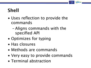 Shell
• Uses reﬂection to provide the
commands
– Aligns commands with the
speciﬁed API
• Optimizes for typing
• Has closures
• Methods are commands
• Very easy to provide commands
• Terminal abstraction
 
