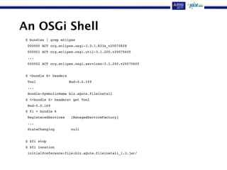 An OSGi Shell
$ bundles | grep eclipse
000000 ACT org.eclipse.osgi-3.3.1.R33x_v20070828
000001 ACT org.eclipse.osgi.util-3.1.200.v20070605
...
000002 ACT org.eclipse.osgi.services-3.1.200.v20070605
$ <bundle 6> headers
Tool Bnd-0.0.169
...
Bundle-SymbolicName biz.aQute.fileinstall
$ <<bundle 6> headers> get Tool
Bnd-0.0.169
$ fi = bundle 6
RegisteredServices [ManagedServiceFactory]
...
StateChanging null
$ $fi stop
$ $fi location
initial@reference:file:biz.aQute.fileinstall_1.3.jar/
 